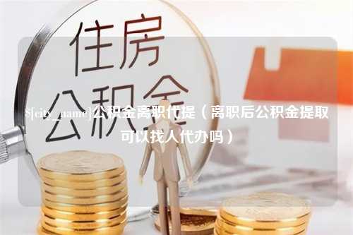 金湖公积金离职代提（离职后公积金提取可以找人代办吗）