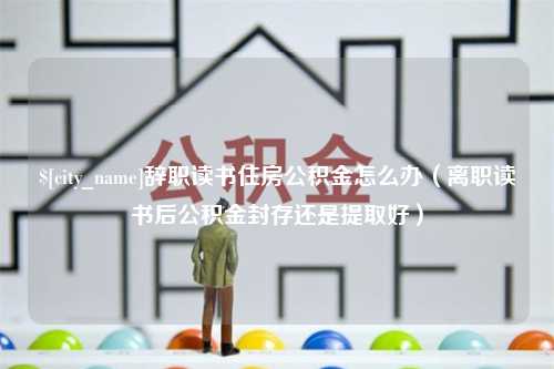 金湖辞职读书住房公积金怎么办（离职读书后公积金封存还是提取好）